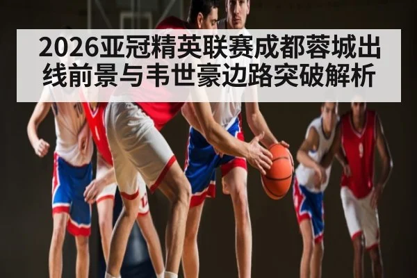 2026亚冠精英联赛成都蓉城出线前景与韦世豪边路突破解析