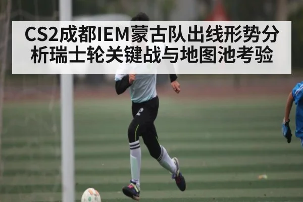 CS2成都IEM蒙古队出线形势分析瑞士轮关键战与地图池考验